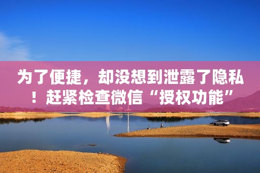 为了便捷，却没想到泄露了隐私！赶紧检查微信“授权功能”