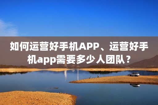 如何运营好手机APP、运营好手机app需要多少人团队？