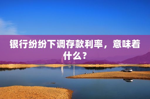 银行纷纷下调存款利率，意味着什么？