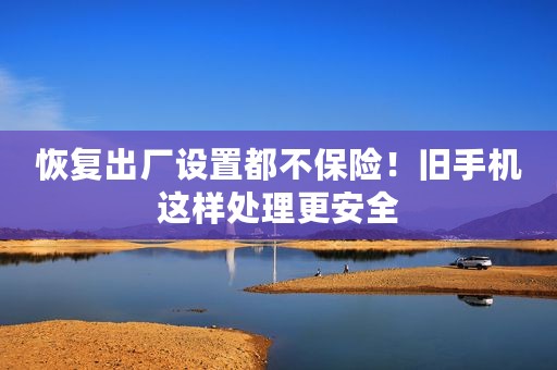 恢复出厂设置都不保险！旧手机这样处理更安全