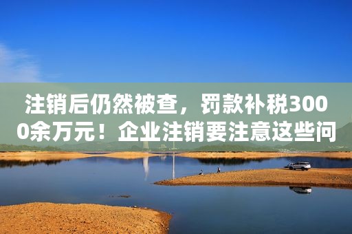 注销后仍然被查，罚款补税3000余万元！企业注销要注意这些问题