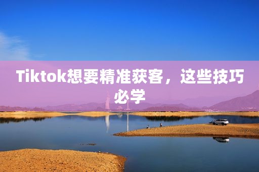 Tiktok想要精准获客，这些技巧必学