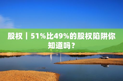 股权｜51%比49%的股权陷阱你知道吗？