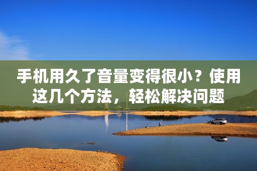 手机用久了音量变得很小？使用这几个方法，轻松解决问题