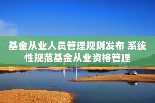 基金从业人员管理规则发布 系统性规范基金从业资格管理