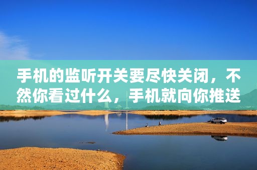 手机的监听开关要尽快关闭，不然你看过什么，手机就向你推送什么