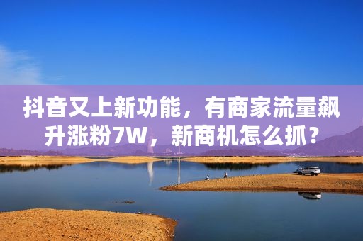 抖音又上新功能，有商家流量飙升涨粉7W，新商机怎么抓？