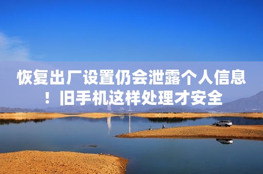 恢复出厂设置仍会泄露个人信息！旧手机这样处理才安全