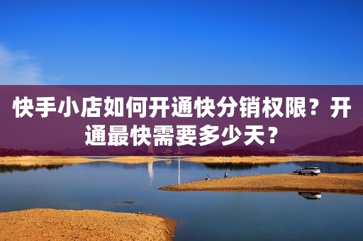 快手小店如何开通快分销权限？开通最快需要多少天？