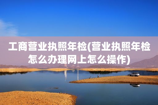 工商营业执照年检(营业执照年检怎么办理网上怎么操作)