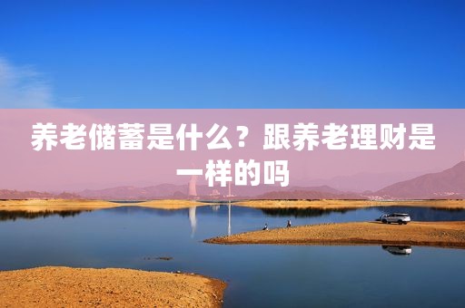 养老储蓄是什么？跟养老理财是一样的吗