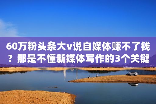 60万粉头条大v说自媒体赚不了钱？那是不懂新媒体写作的3个关键