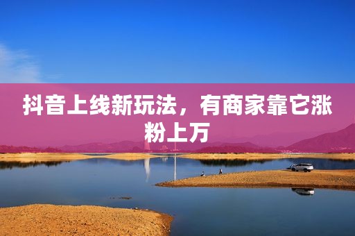 抖音上线新玩法，有商家靠它涨粉上万