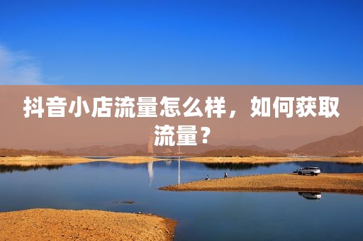 抖音小店流量怎么样，如何获取流量？