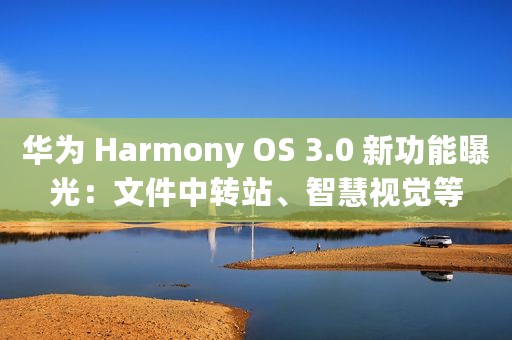 华为 Harmony OS 3.0 新功能曝光：文件中转站、智慧视觉等