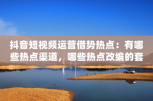 抖音短视频运营借势热点：有哪些热点渠道，哪些热点改编的套路。