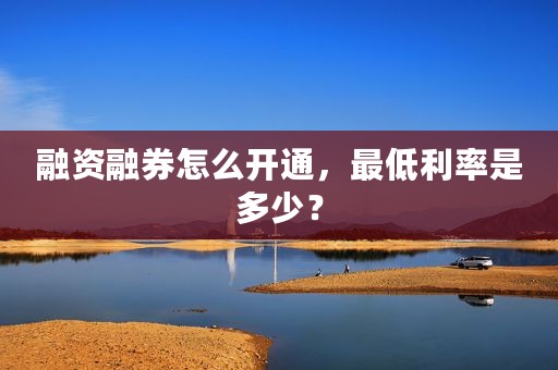 融资融券怎么开通，最低利率是多少？