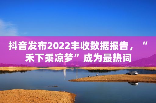 抖音发布2022丰收数据报告，“禾下乘凉梦”成为最热词