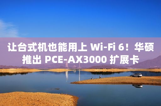 让台式机也能用上 Wi-Fi 6！华硕推出 PCE-AX3000 扩展卡