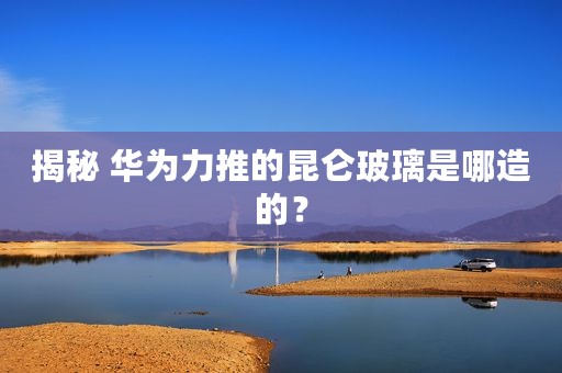 揭秘 华为力推的昆仑玻璃是哪造的？