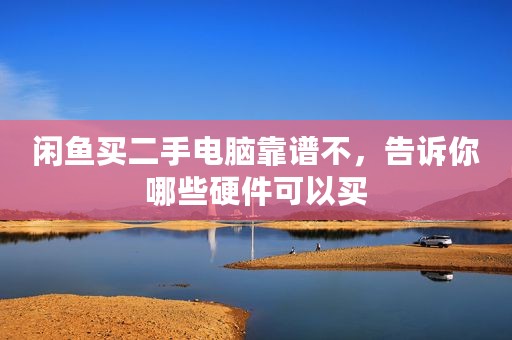 闲鱼买二手电脑靠谱不，告诉你哪些硬件可以买