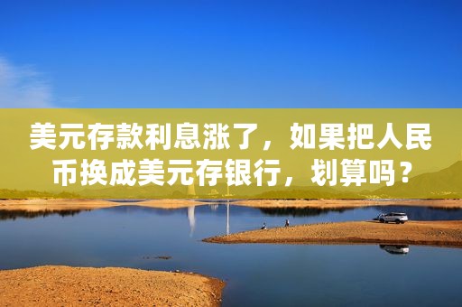 美元存款利息涨了，如果把人民币换成美元存银行，划算吗？