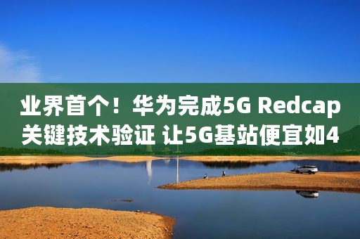 业界首个！华为完成5G Redcap关键技术验证 让5G基站便宜如4G
