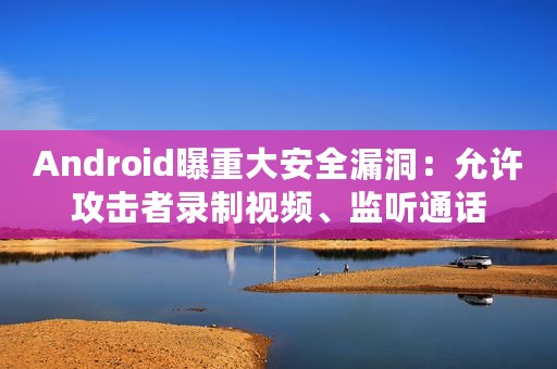 Android曝重大安全漏洞：允许攻击者录制视频、监听通话