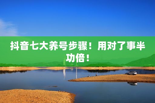 抖音七大养号步骤！用对了事半功倍！
