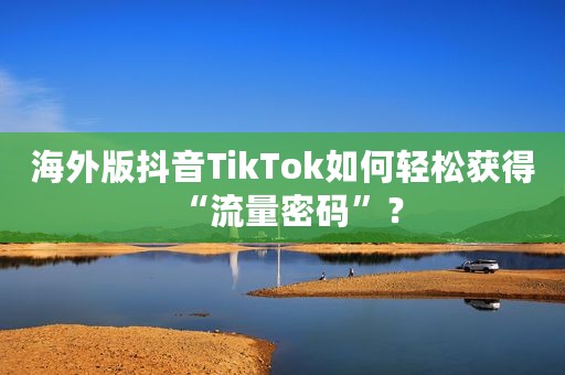 海外版抖音TikTok如何轻松获得“流量密码”？