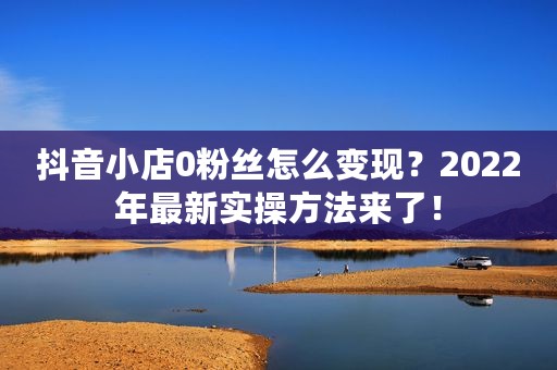 抖音小店0粉丝怎么变现？2022年最新实操方法来了！