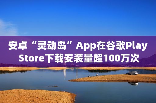 安卓“灵动岛”App在谷歌Play Store下载安装量超100万次