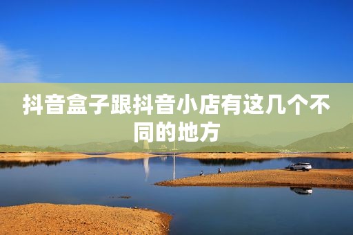抖音盒子跟抖音小店有这几个不同的地方