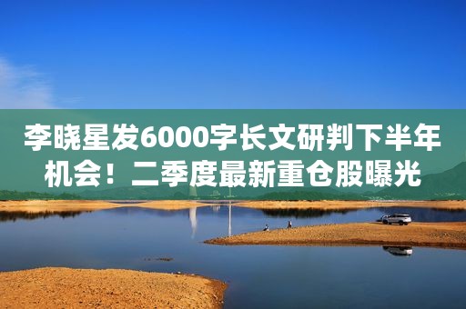 李晓星发6000字长文研判下半年机会！二季度最新重仓股曝光