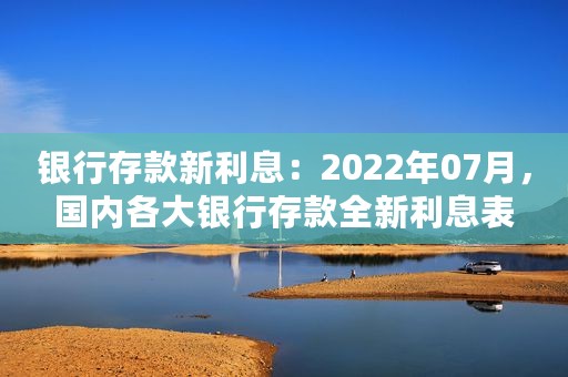 银行存款新利息：2022年07月，国内各大银行存款全新利息表