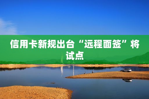 信用卡新规出台“远程面签”将试点