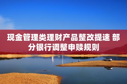 现金管理类理财产品整改提速 部分银行调整申赎规则