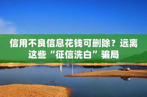 信用不良信息花钱可删除？远离这些“征信洗白”骗局