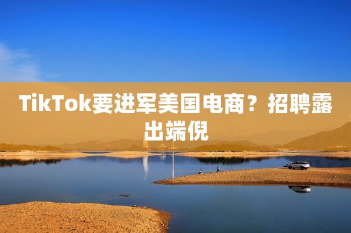 TikTok要进军美国电商？招聘露出端倪