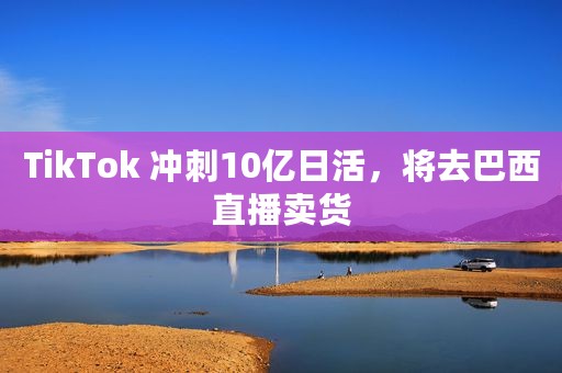 TikTok 冲刺10亿日活，将去巴西直播卖货