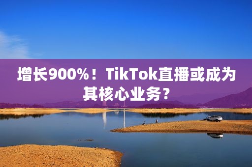 增长900%！TikTok直播或成为其核心业务？