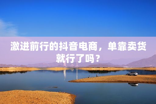 激进前行的抖音电商，单靠卖货就行了吗？