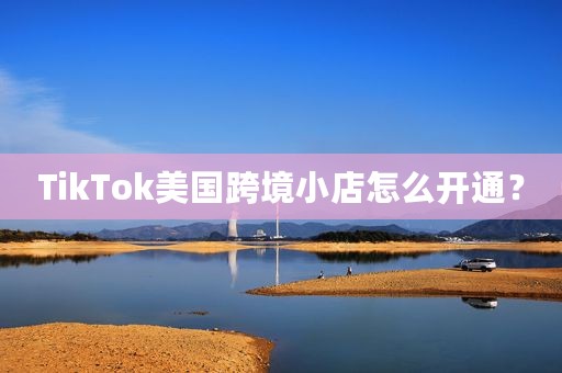 TikTok美国跨境小店怎么开通？