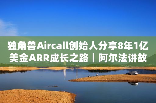 独角兽Aircall创始人分享8年1亿美金ARR成长之路｜阿尔法讲故事