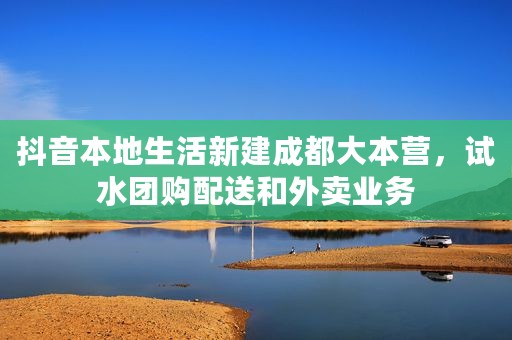 抖音本地生活新建成都大本营，试水团购配送和外卖业务
