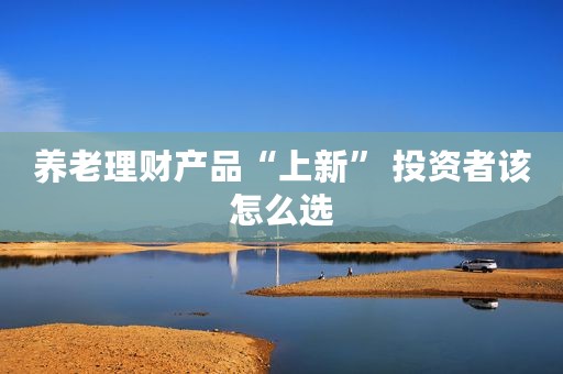 养老理财产品“上新” 投资者该怎么选