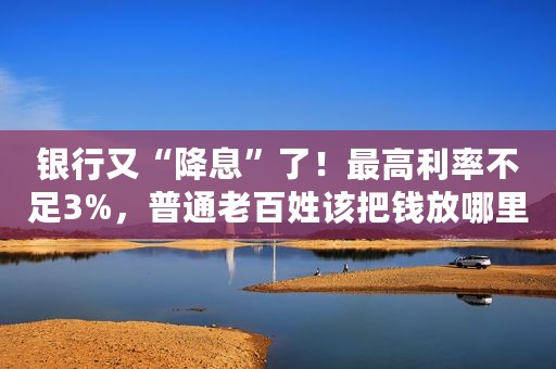 银行又“降息”了！最高利率不足3%，普通老百姓该把钱放哪里？