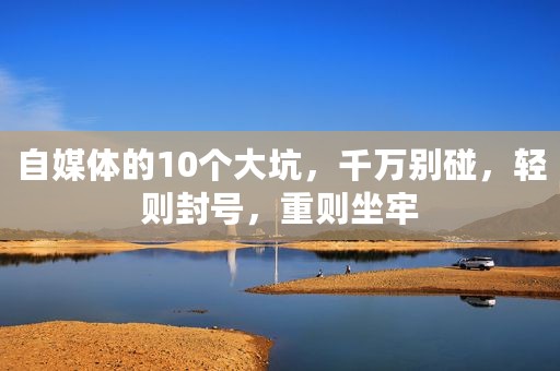 自媒体的10个大坑，千万别碰，轻则封号，重则坐牢