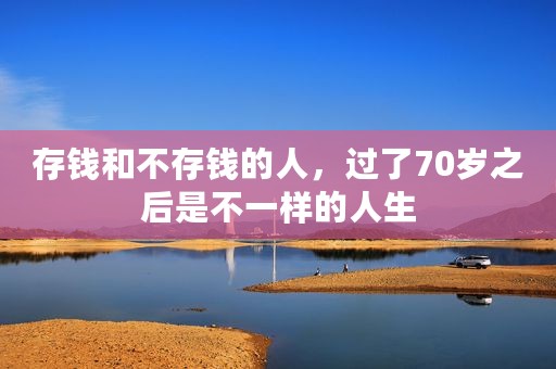 存钱和不存钱的人，过了70岁之后是不一样的人生