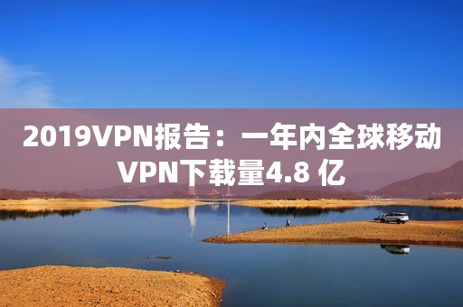 2019VPN报告：一年内全球移动VPN下载量4.8 亿